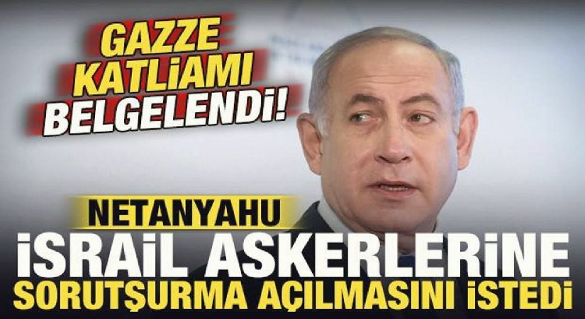 Gazze katliamı belgelendi: Netanyahu İsrail askerlerine soruşturma açılmasını istedi